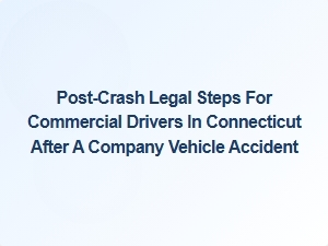 Immediate Legal Steps for Commercial Drivers After a Company Vehicle Accident in Connecticut