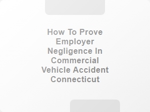 How to Prove Employer Negligence in Commercial Vehicle Accident Connecticut